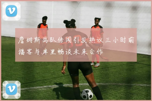 詹姆斯离队传闻引发热议三小时前播客与库里畅谈未来合作