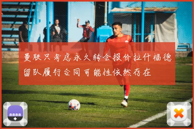 曼联只考虑永久转会报价拉什福德留队履行合同可能性依然存在