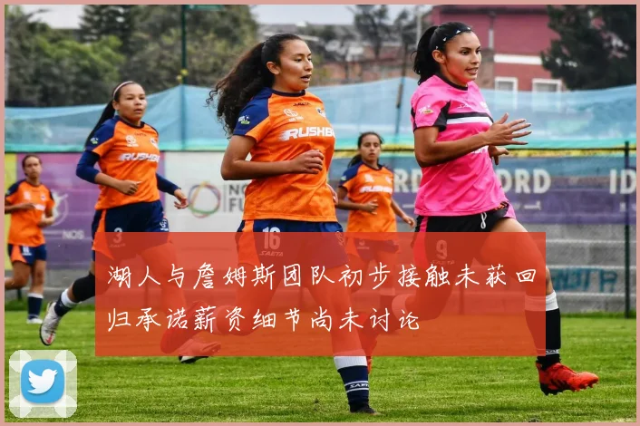 湖人与詹姆斯团队初步接触未获回归承诺薪资细节尚未讨论