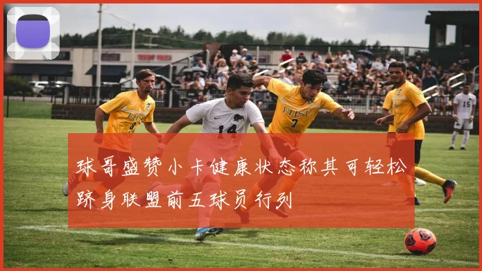 球哥盛赞小卡健康状态称其可轻松跻身联盟前五球员行列