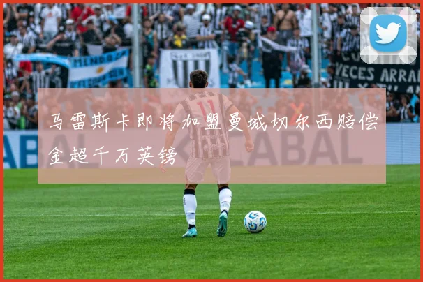 马雷斯卡即将加盟曼城切尔西赔偿金超千万英镑