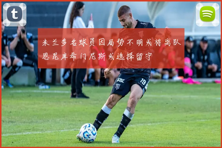 米兰多名球员因局势不明或将离队恩昆库希门尼斯或选择留守