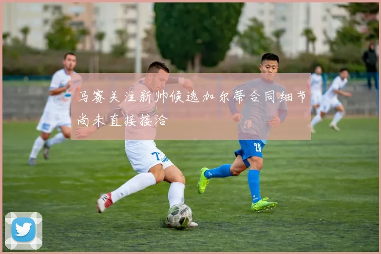 马赛关注新帅候选加尔蒂合同细节尚未直接接洽