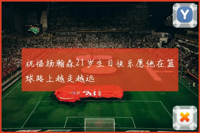 祝福杨瀚森21岁生日快乐愿他在篮球路上越走越远