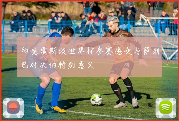 约克雷斯谈世界杯参赛感受与萨利巴对决的特别意义