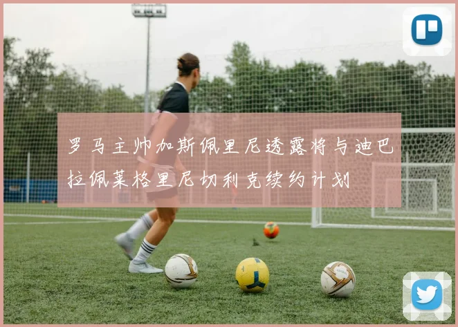 罗马主帅加斯佩里尼透露将与迪巴拉佩莱格里尼切利克续约计划