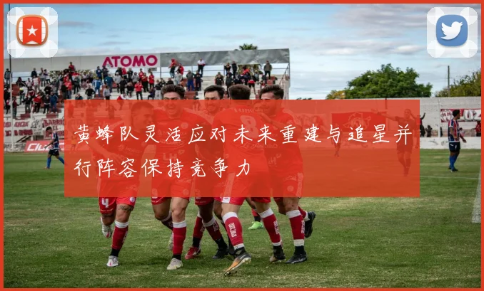 黄蜂队灵活应对未来重建与追星并行阵容保持竞争力