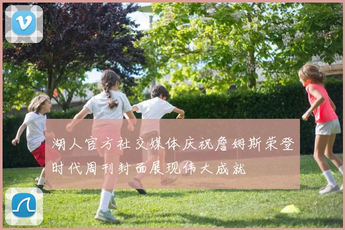 湖人官方社交媒体庆祝詹姆斯荣登时代周刊封面展现伟大成就