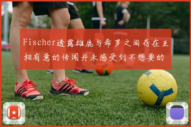 Fischer透露雄鹿与希罗之间存在互相有意的传闻并未感受到不想要的迹象