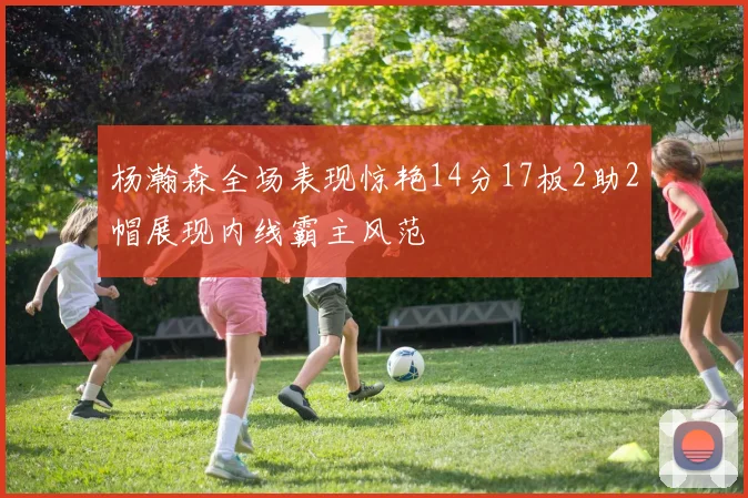 杨瀚森全场表现惊艳14分17板2助2帽展现内线霸主风范