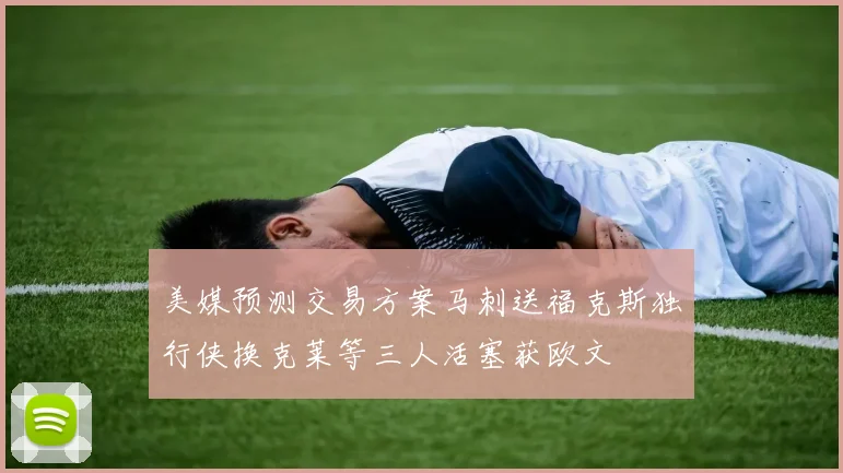 美媒预测交易方案马刺送福克斯独行侠换克莱等三人活塞获欧文
