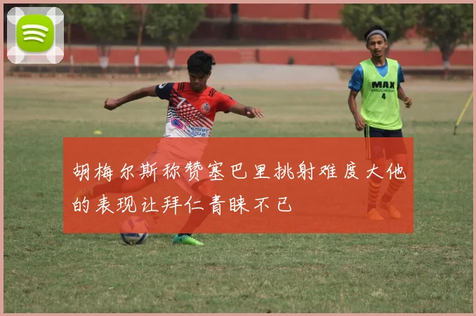 胡梅尔斯称赞塞巴里挑射难度大他的表现让拜仁青睐不已